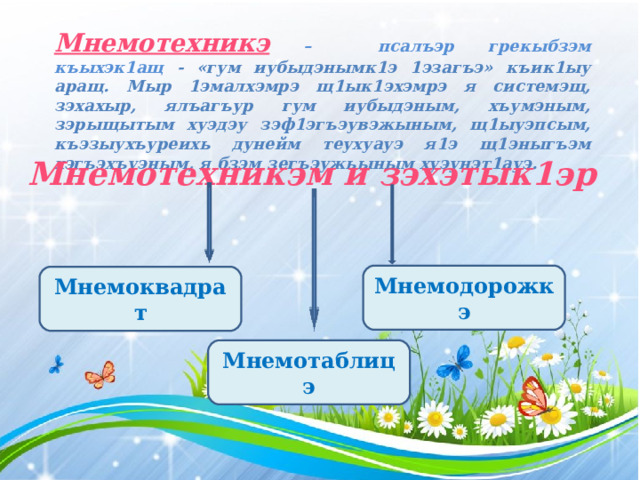 Мнемотехникэ  – псалъэр грекыбзэм къыхэк1ащ - «гум иубыдэнымк1э 1эзагъэ» къик1ыу аращ. Мыр 1эмалхэмрэ щ1ык1эхэмрэ я системэщ, зэхахыр, ялъагъур гум иубыдэным, хъумэным, зэрыщытым хуэдэу зэф1эгъэувэжыным, щ1ыуэпсым, къэзыухъуреихь дунейм теухуауэ я1э щ1эныгъэм хэгъэхъуэным, я бзэм зегъэужьыным хуэунэт1ауэ.   Мнемотехникэм и зэхэтык1эр Мнемодорожкэ Мнемоквадрат Мнемотаблицэ 