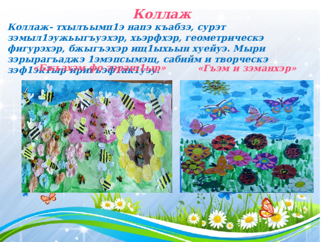 Коллаж Коллаж- тхылъымп1э напэ къабзэ, сурэт зэмыл1эужьыгъуэхэр, хьэрфхэр, геометрическэ фигурэхэр, бжыгъэхэр ищ1ыхьын хуейуэ. Мыри зэрырагъаджэ 1эмэпсымэщ, сабийм и творческэ зэф1эк1ыр иригъэф1ак1уэу. «Бжьэхэм фо зэращ1ыр» «Гъэм и зэманхэр»  
