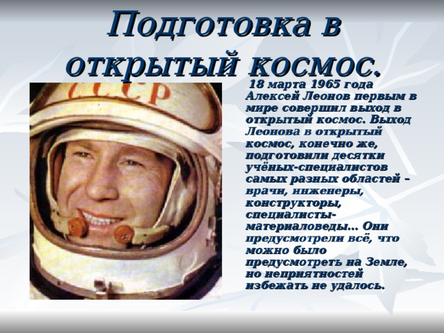 Подготовка в открытый космос.  18 марта 1965 года Алексей Леонов первым в мире совершил выход в открытый космос. Выход Леонова в открытый космос, конечно же,  подготовили десятки учёных-специалистов самых разных областей – врачи, инженеры, конструкторы, специалисты-материаловеды… Они предусмотрели всё, что можно было предусмотреть на Земле, но неприятностей избежать не удалось.  