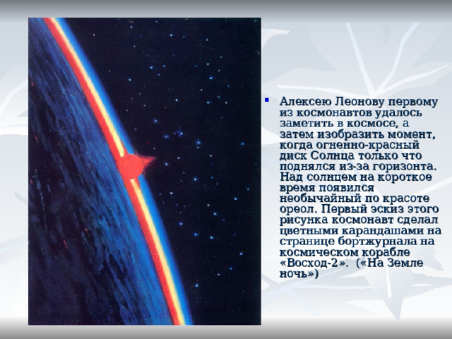 Алексею Леонову первому из космонавтов удалось заметить в космосе, а затем изобразить момент, когда огненно-красный диск Солнца только что поднялся из-за горизонта. Над солнцем на короткое время появился необычайный по красоте ореол. Первый эскиз этого рисунка космонавт сделал цветными карандашами на странице бортжурнала на космическом корабле «Восход-2». («На Земле ночь»)  
