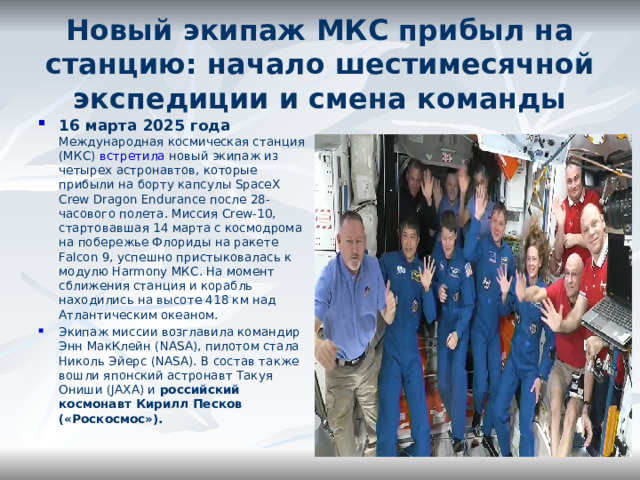Новый экипаж МКС прибыл на станцию: начало шестимесячной экспедиции и смена команды   16 марта 2025 года Международная космическая станция (МКС)  встретила  новый экипаж из четырех астронавтов, которые прибыли на борту капсулы SpaceX Crew Dragon Endurance после 28-часового полета. Миссия Crew-10, стартовавшая 14 марта с космодрома на побережье Флориды на ракете Falcon 9, успешно пристыковалась к модулю Harmony МКС. На момент сближения станция и корабль находились на высоте 418 км над Атлантическим океаном. Экипаж миссии возглавила командир Энн МакКлейн (NASA), пилотом стала Николь Эйерс (NASA). В состав также вошли японский астронавт Такуя Ониши (JAXA) и российский космонавт Кирилл Песков («Роскосмос»). 