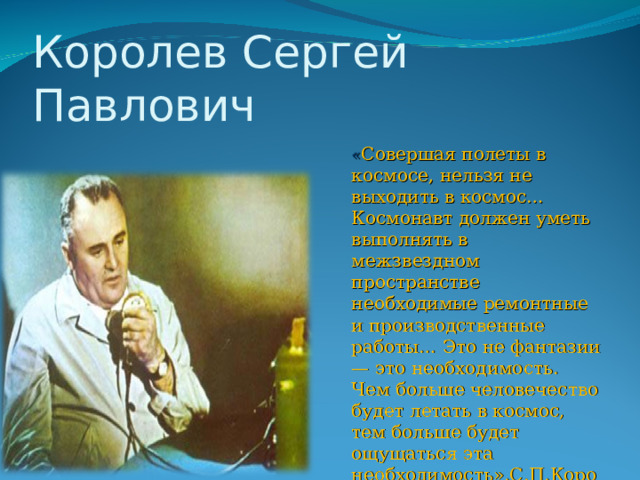 Королев Сергей Павлович « Совершая полеты в космосе, нельзя не выходить в космос… Космонавт должен уметь выполнять в межзвездном пространстве необходимые ремонтные и производственные работы… Это не фантазии — это необходимость. Чем больше человечество будет летать в космос, тем больше будет ощущаться эта необходимость».С.П.Королев   