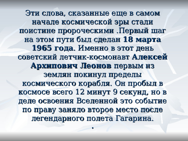     Эти слова, сказанные еще в самом начале космической эры стали поистине пророческими .Первый шаг на этом пути был сделан 18 марта 1965 года . Именно в этот день советский летчик-космонавт Алексей Архипович Леонов первым из землян покинул пределы космического корабля. Он пробыл в космосе всего 12 минут 9 секунд, но в деле освоения Вселенной это событие по праву заняло второе место после легендарного полета Гагарина.  .  