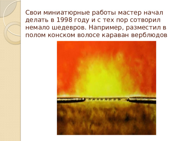 Свои миниатюрные работы мастер начал делать в 1998 году и с тех пор сотворил немало шедевров. Например, разместил в полом конском волосе караван верблюдов 