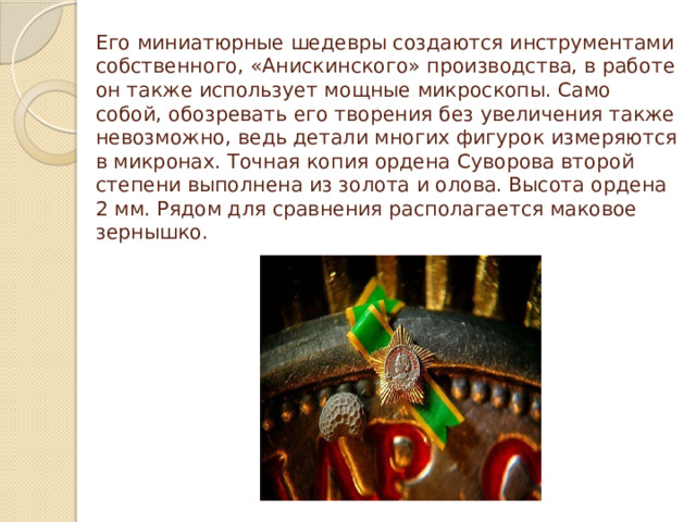 Его миниатюрные шедевры создаются инструментами собственного, «Анискинского» производства, в работе он также использует мощные микроскопы. Само собой, обозревать его творения без увеличения также невозможно, ведь детали многих фигурок измеряются в микронах. Точная копия ордена Суворова второй степени выполнена из золота и олова. Высота ордена 2 мм. Рядом для сравнения располагается маковое зернышко.   