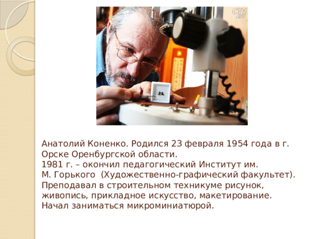 Анатолий Коненко. Родился 23 февраля 1954 года в г. Орске Оренбургской области.  1981 г. – окончил педагогический Институт им.  М. Горького (Художественно-графический факультет). Преподавал в строительном техникуме рисунок, живопись, прикладное искусство, макетирование.  Начал заниматься микроминиатюрой.   