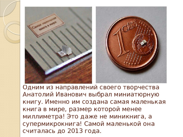 Одним из направлений своего творчества Анатолий Иванович выбрал миниатюрную книгу. Именно им создана самая маленькая книга в мире, размер которой менее миллиметра! Это даже не миникнига, а супермикрокнига! Самой маленькой она считалась до 2013 года. 