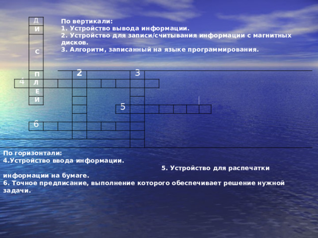 По вертикали: 1. Устройство вывода информации.  2. Устройство для записи/считывания информации с магнитных дисков.  3. Алгоритм, записанный на языке программирования. Д   И   С   П 4 Л   Е   2     Й           6   3     По горизонтали: 4.Устройство ввода информации. 5. Устройство для распечатки информации на бумаге.  6. Точное предписание, выполнение которого обеспечивает решение нужной задачи.               5                             