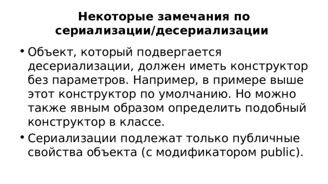 Некоторые замечания по сериализации/десериализации Объект, который подвергается десериализации, должен иметь конструктор без параметров. Например, в примере выше этот конструктор по умолчанию. Но можно также явным образом определить подобный конструктор в классе. Сериализации подлежат только публичные свойства объекта (с модификатором public). 