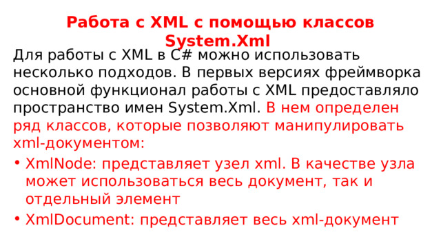 Работа с XML с помощью классов System.Xml Для работы с XML в C# можно использовать несколько подходов. В первых версиях фреймворка основной функционал работы с XML предоставляло пространство имен System.Xml. В нем определен ряд классов, которые позволяют манипулировать xml-документом: XmlNode: представляет узел xml. В качестве узла может использоваться весь документ, так и отдельный элемент XmlDocument: представляет весь xml-документ 