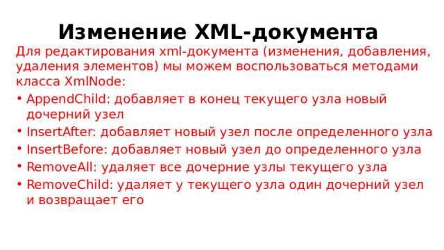 Изменение XML-документа Для редактирования xml-документа (изменения, добавления, удаления элементов) мы можем воспользоваться методами класса XmlNode: AppendChild: добавляет в конец текущего узла новый дочерний узел InsertAfter: добавляет новый узел после определенного узла InsertBefore: добавляет новый узел до определенного узла RemoveAll: удаляет все дочерние узлы текущего узла RemoveChild: удаляет у текущего узла один дочерний узел и возвращает его 