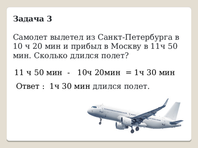 Задача 3  Самолет вылетел из Санкт-Петербурга в 10 ч 20 мин и прибыл в Москву в 11ч 50 мин. Сколько длился полет? 11 ч 50 мин - 10ч 20мин = 1ч 30 мин Ответ : 1ч 30 мин длился полет.  