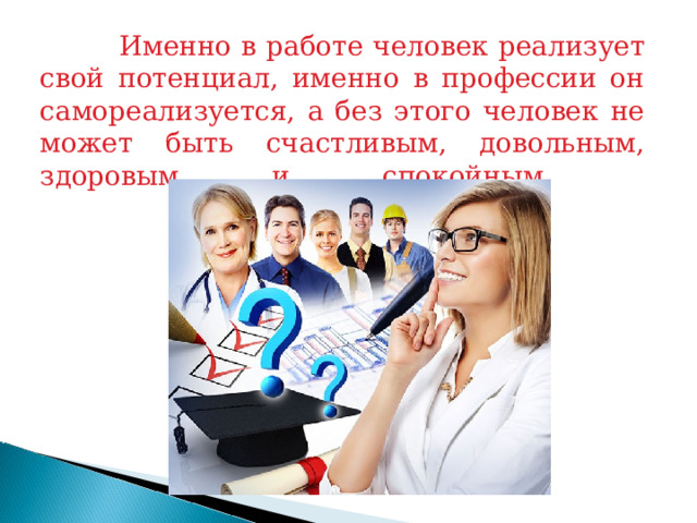  Именно в работе человек реализует свой потенциал, именно в профессии он самореализуется, а без этого человек не может быть счастливым, довольным, здоровым и спокойным.   