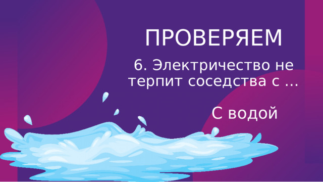 ПРОВЕРЯЕМ 6. Электричество не терпит соседства с … С водой 