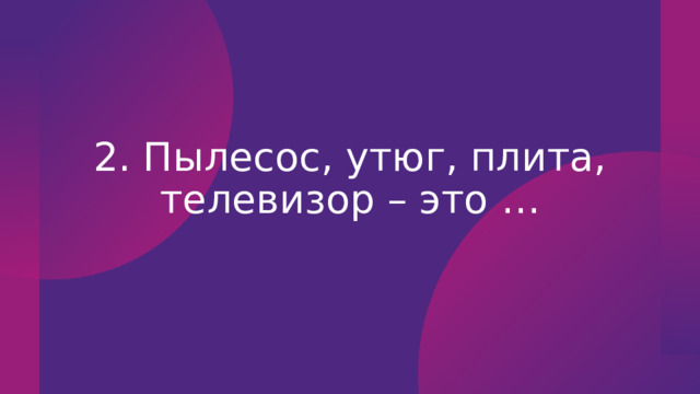 2. Пылесос, утюг, плита, телевизор – это … 