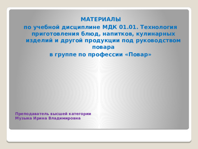  МАТЕРИАЛЫ по учебной дисциплине МДК 01.01. Технология приготовления блюд, напитков, кулинарных изделий и другой продукции под руководством повара в группе по профессии «Повар»     Преподаватель высшей категории  Музыка Ирина Владимировна   