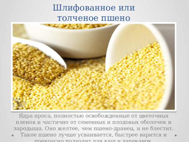 Шлифованное или толченое пшено Ядра проса, полностью освобожденные от цветочных пленок и частично от семенных и плодовых оболочек и зародыша. Оно желтее, чем пшено-дранец, и не блестит. Такое пшено лучше усваивается, быстрее варится и прекрасно подходит для каш и запеканок. 