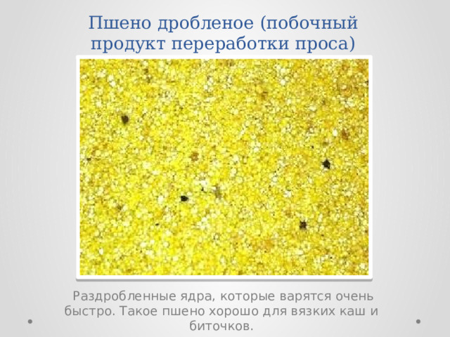 Пшено дробленое (побочный продукт переработки проса)  Раздробленные ядра, которые варятся очень быстро. Такое пшено хорошо для вязких каш и биточков. 