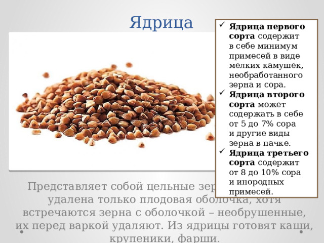 Ядрица Ядрица первого сорта  содержит в себе минимум примесей в виде мелких камушек, необработанного зерна и сора. Ядрица второго сорта  может содержать в себе от 5 до 7% сора и другие виды зерна в пачке. Ядрица третьего сорта  содержит от 8 до 10% сора и инородных примесей. Представляет собой цельные зерна, из которых удалена только плодовая оболочка, хотя встречаются зерна с оболочкой – необрушенные, их перед варкой удаляют. Из ядрицы готовят каши, крупеники, фарши . 