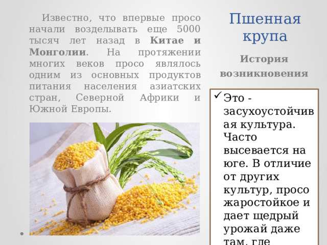 Пшенная крупа  Известно, что впервые просо начали возделывать еще 5000 тысяч лет назад в Китае и Монголии . На протяжении многих веков просо являлось одним из основных продуктов питания населения азиатских стран, Северной Африки и Южной Европы. История возникновения Это - засухоустойчивая культура. Часто высевается на юге. В отличие от других культур, просо жаростойкое и дает щедрый урожай даже там, где остальные растения гибнут. 