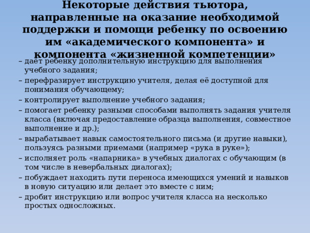 Некоторые действия тьютора, направленные на оказание необходимой поддержки и помощи ребенку по освоению им «академического компонента» и компонента «жизненной компетенции» – даёт ребенку дополнительную инструкцию для выполнения учебного задания; – перефразирует инструкцию учителя, делая её доступной для понимания обучающему; – контролирует выполнение учебного задания; – помогает ребенку разными способами выполнять задания учителя класса (включая предоставление образца выполнения, совместное выполнение и др.); – вырабатывает навык самостоятельного письма (и другие навыки), пользуясь разными приемами (например «рука в руке»); – исполняет роль «напарника» в учебных диалогах с обучающим (в том числе в невербальных диалогах); – побуждает находить пути переноса имеющихся умений и навыков в новую ситуацию или делает это вместе с ним; – дробит инструкцию или вопрос учителя класса на несколько простых односложных. 