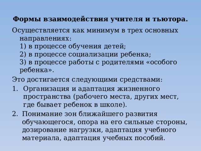 Формы взаимодействия учителя и тьютора. Осуществляется как минимум в трех основных направлениях:  1) в процессе обучения детей;  2) в процессе социализации ребенка;  3) в процессе работы с родителями «особого ребенка». Это достигается следующими средствами: Организация и адаптация жизненного пространства (рабочего места, других мест, где бывает ребенок в школе). Понимание зон ближайшего развития обучающегося, опора на его сильные стороны, дозирование нагрузки, адаптация учебного материала, адаптация учебных пособий.   