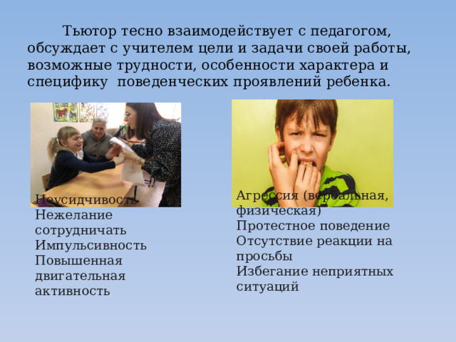  Тьютор тесно взаимодействует с педагогом, обсуждает с учителем цели и задачи своей работы, возможные трудности, особенности характера и специфику  поведенческих проявлений ребенка.   Агрессия (вербальная, физическая)  Протестное поведение  Отсутствие реакции на просьбы  Избегание неприятных ситуаций    Неусидчивость  Нежелание сотрудничать  Импульсивность  Повышенная двигательная активность 