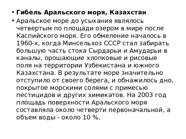 Гибель Аральского моря, Казахстан Аральское море до усыхания являлось четвертым по площади озером в мире после Каспийского моря. Его обмеление началось в 1960-х, когда Минсельхоз СССР стал забирать большую часть стока Сырдарьи и Амударьи в каналы, орошающие хлопковые и рисовые поля на территории Узбекистана и южного Казахстана. В результате море значительно отступило от своего берега, и обнажилось дно, покрытое морскими солями с примесью пестицидов и других химикатов. На 2003 год площадь поверхности Аральского моря составляла около четверти первоначальной, а объем воды - около 10 %. 