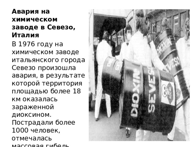 Авария на химическом заводе в Севезо, Италия В 1976 году на химическом заводе итальянского города Севезо произошла авария, в результате которой территория площадью более 18 км оказалась зараженной диоксином. Пострадали более 1000 человек, отмечалась массовая гибель животных. Ликвидация последствий аварии продолжалась более года. 