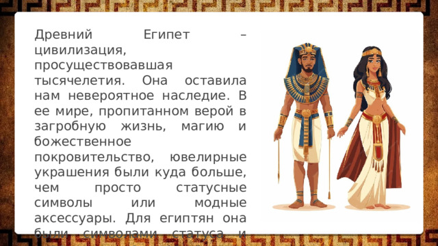 Древний Египет – цивилизация, просуществовавшая тысячелетия. Она оставила нам невероятное наследие. В ее мире, пропитанном верой в загробную жизнь, магию и божественное покровительство, ювелирные украшения были куда больше, чем просто статусные символы или модные аксессуары. Для египтян она были символами статуса и власти, могущественными амулетами, проводниками в загробную жизнь и подарками богам. 