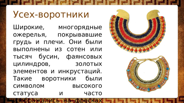 Усех-воротники Широкие, многорядные ожерелья, покрывавшие грудь и плечи. Они были выполнены из сотен или тысяч бусин, фаянсовых цилиндров, золотых элементов и инкрустаций. Такие воротники были символом высокого статуса и часто изображались на фресках и скульптурах. 