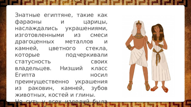 Знатные египтяне, такие как фараоны и царицы, наслаждались украшениями, изготовленными из смеси драгоценных металлов и камней, цветного стекла, которые подчеркивали статусность своих владельцев. Низший класс Египта носил преимущественно украшения из раковин, камней, зубов животных, костей и глины. Но суть у всех изделий была одна — оберегать египтянина от невзгод и болезней. 