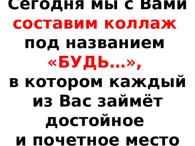 Сегодня мы с Вами составим коллаж  под названием  «БУДЬ…»,  в котором каждый из Вас займёт достойное  и почетное место 