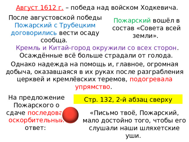 Август 1612 г.  – победа над войском Ходкевича. После августовской победы Пожарский с Трубецким договорились вести осаду сообща. Пожарский вошёл в состав «Совета всей земли». Кремль и Китай-город окружили со всех сторон . Осаждённые всё больше страдали от голода. Однако надежда на помощь и, главное, огромная добыча, оказавшаяся в их руках после разграбления церквей и кремлёвских теремов, подогревала упрямство . На предложение Пожарского о сдаче последовал оскорбительный ответ: Стр. 132, 2-й абзац сверху «Письмо твоё, Пожарский, мало достойно того, чтобы его слушали наши шляхетские уши. 