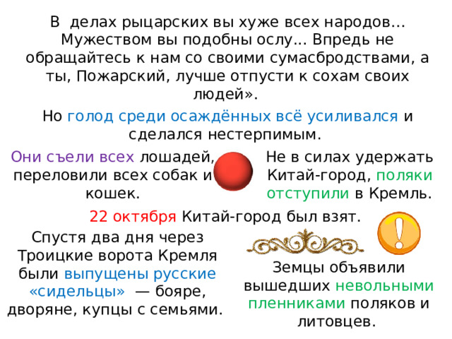 В  делах рыцарских вы хуже всех народов… Мужеством вы подобны ослу... Впредь не обращайтесь к нам со своими сумасбродствами, а ты, Пожарский, лучше отпусти к сохам своих людей». Но голод среди осаждённых всё усиливался и сделался нестерпимым. Они съели всех лошадей, переловили всех собак и кошек. Не в силах удержать Китай-город, поляки отступили в Кремль. 22 октября Китай-город был взят. Спустя два дня через Троицкие ворота Кремля были выпущены русские «сидельцы»  — бояре, дворяне, купцы с семьями. Земцы объявили вышедших невольными пленниками поляков и литовцев. 