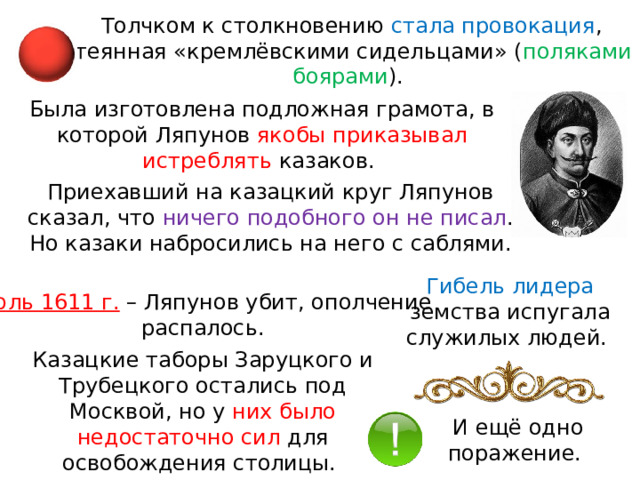 Толчком к столкновению стала провокация , затеянная «кремлёвскими сидельцами» ( поляками и боярами ). Была изготовлена подложная грамота, в которой Ляпунов якобы приказывал истреблять казаков. Приехавший на казацкий круг Ляпунов сказал, что ничего подобного он не писал . Но казаки набросились на него с саблями. Гибель лидера земства испугала служилых людей. Июль 1611 г.  – Ляпунов убит, ополчение распалось. Казацкие таборы Заруцкого и Трубецкого остались под Москвой, но у них было недостаточно сил для освобождения столицы. И ещё одно поражение. 