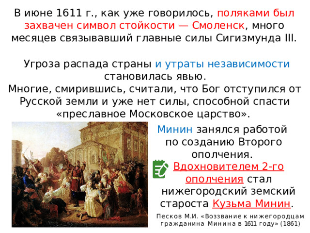 В июне 1611 г., как уже говорилось, поляками был захвачен символ стойкости — Смоленск , много месяцев связывавший главные силы Сигизмунда III. Угроза распада страны и утраты независимости становилась явью. Многие, смирившись, считали, что Бог отступился от Русской земли и уже нет силы, способной спасти «преславное Московское царство». Минин занялся работой по созданию Второго ополчения. Вдохновителем 2-го ополчения  стал нижегородский земский староста Кузьма Минин . Песков  М.И.  «Воззвание  к нижегородцам  гражданина Минина  в  1611  году»  (1861) 