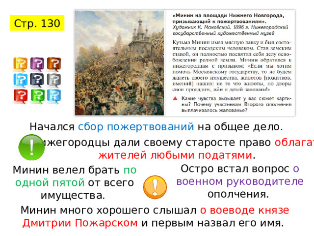 Стр. 130 Начался сбор пожертвований на общее дело. Нижегородцы дали своему старосте право облагать жителей любыми податями . Остро встал вопрос о военном руководителе ополчения. Минин велел брать по одной пятой от всего имущества. Минин много хорошего слышал о воеводе князе Дмитрии Пожарском и первым назвал его имя. 