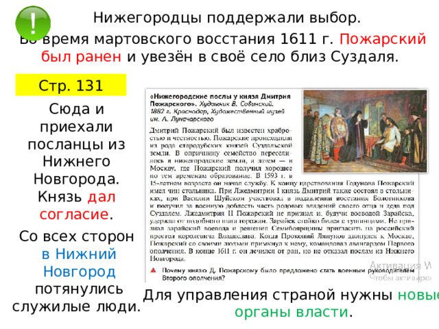 Нижегородцы поддержали выбор. Во время мартовского восстания 1611 г. Пожарский был ранен и увезён в своё село близ Суздаля. Стр. 131 Сюда и приехали посланцы из Нижнего Новгорода. Князь дал согласие . Со всех сторон в Нижний Новгород потянулись служилые люди. Для управления страной нужны новые органы власти . 