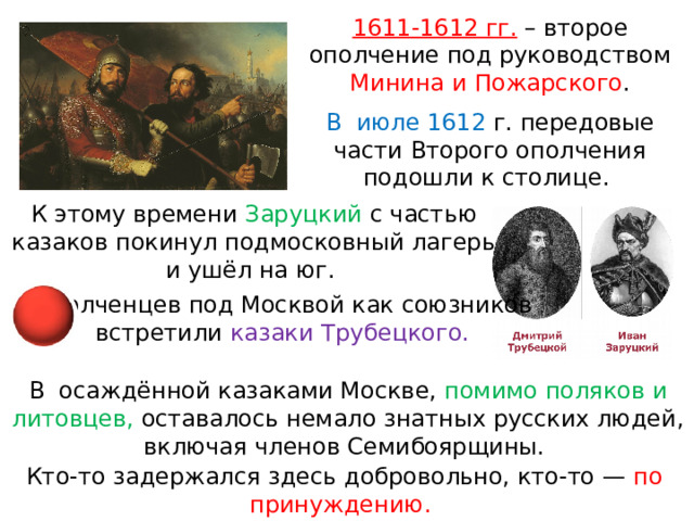 1611-1612 гг.  – второе ополчение под руководством Минина и Пожарского . В  июле 1612 г. передовые части Второго ополчения подошли к столице. К этому времени Заруцкий с частью казаков покинул подмосковный лагерь и ушёл на юг. Ополченцев под Москвой как союзников встретили казаки Трубецкого. В  осаждённой казаками Москве, помимо поляков и литовцев, оставалось немало знатных русских людей, включая членов Семибоярщины. Кто-то задержался здесь добровольно, кто-то — по принуждению. 