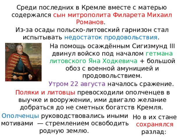Среди последних в Кремле вместе с матерью содержался сын митрополита Филарета Михаил Романов . Из-за осады польско-литовский гарнизон стал испытывать недостаток продовольствия . На помощь осаждённым Сигизмунд III двинул войско под началом гетмана литовского Яна Ходкевича + большой обоз с военной амуницией и продовольствием. Утром 22 августа началось сражение. Поляки и литовцы превосходили ополченцев в выучке и вооружении, ими двигало желание добраться до не сметных богатств Кремля. Ополченцы руководствовались иными мотивами  — стремлением освободить родную землю. Но в их стане сохранялся разлад: 