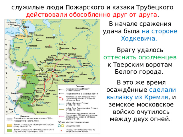 служилые люди Пожарского и казаки Трубецкого действовали обособленно друг от друга . В начале сражения удача была на стороне Ходкевича. Врагу удалось оттеснить ополченцев к Тверским воротам Белого города. В это же время осаждённые сделали вылазку из Кремля , и земское московское войско очутилось между двух огней. 