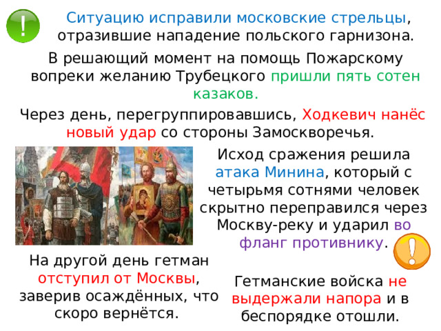 Ситуацию исправили московские стрельцы , отразившие нападение польского гарнизона. В решающий момент на помощь Пожарскому вопреки желанию Трубецкого пришли пять сотен казаков. Через день, перегруппировавшись, Ходкевич нанёс новый удар со стороны Замоскворечья. Исход сражения решила атака Минина , который с четырьмя сотнями человек скрытно переправился через Москву-реку и ударил во фланг противнику . На другой день гетман отступил от Москвы , заверив осаждённых, что скоро вернётся. Гетманские войска не выдержали напора и в беспорядке отошли. 