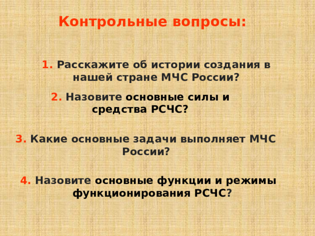 Контрольные вопросы: 1. Расскажите об истории создания в нашей стране МЧС России? 2.  Назовите основные силы и средства РСЧС? 3. Какие основные задачи выполняет МЧС России?  4. Назовите основные функции и режимы функционирования РСЧС ?  