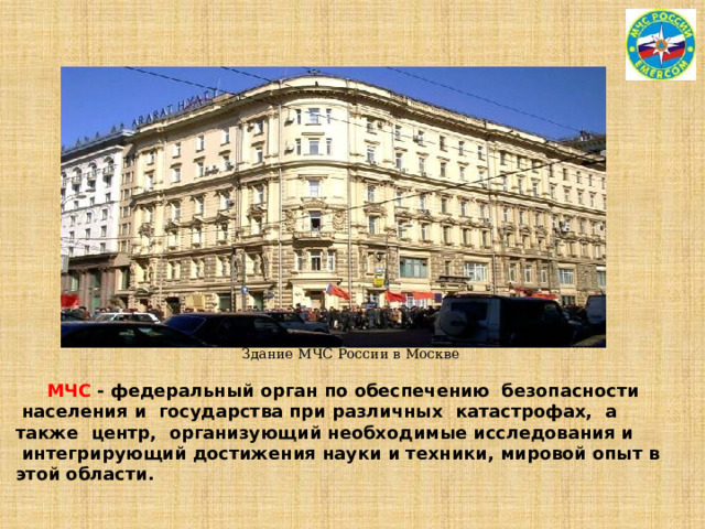 Здание МЧС России в Москве   МЧС - федеральный орган по обеспечению  безопасности  населения и  государства при различных катастрофах, а  также  центр,  организующий необходимые исследования и  интегрирующий достижения науки и техники, мировой опыт в этой области. 