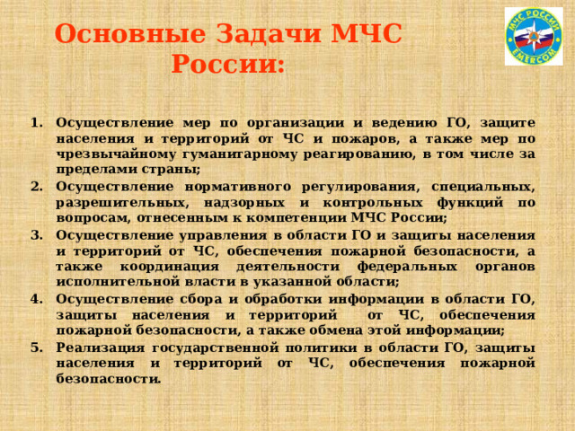 Основные Задачи МЧС России: Осуществление мер по организации и ведению ГО, защите населения и территорий от ЧС и пожаров, а также мер по чрезвычайному гуманитарному реагированию, в том числе за пределами страны; Осуществление нормативного регулирования, специальных, разрешительных, надзорных и контрольных функций по вопросам, отнесенным к компетенции МЧС России; Осуществление управления в области ГО и защиты населения и территорий от ЧС, обеспечения пожарной безопасности, а также координация деятельности федеральных органов исполнительной власти в указанной области; Осуществление сбора и обработки информации в области ГО, защиты населения и территорий от ЧС, обеспечения пожарной безопасности, а также обмена этой информации; Реализация государственной политики в области ГО, защиты населения и территорий от ЧС, обеспечения пожарной безопасности.  