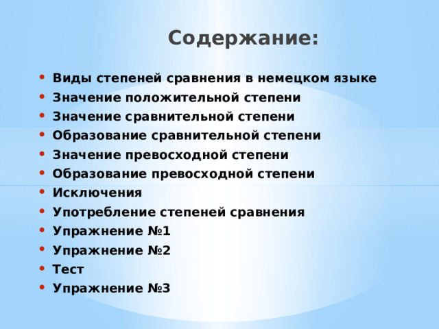  Содержание: Виды степеней сравнения в немецком языке Значение положительной степени Значение сравнительной степени Образование сравнительной степени Значение превосходной степени Образование превосходной степени Исключения Употребление степеней сравнения Упражнение №1 Упражнение №2 Тест Упражнение №3 