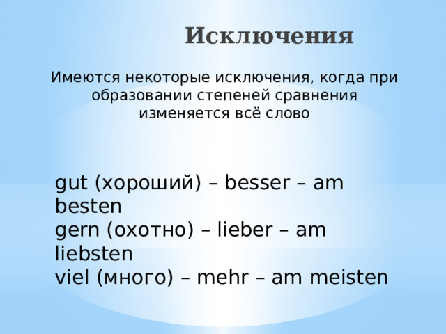  Исключения Имеются некоторые исключения, когда при образовании степеней сравнения изменяется всё слово gut (хороший) – besser – am besten gern (охотно) – lieber – am liebsten viel (много) – mehr – am meisten 