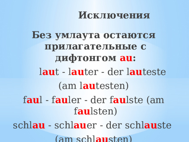 Исключения Без умлаута остаются прилагательные с дифтонгом au :  l au t - l au ter - der l au teste (am l au testen) f au l - f au ler - der f au lste (am f au lsten) schl au - schl au er - der schl au ste (am schl au sten) 