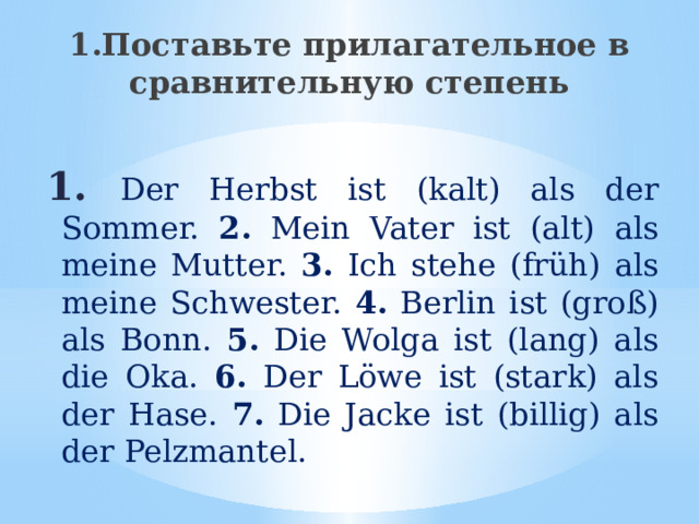1.Поставьте прилагательное в сравнительную степень 1.  Der Herbst ist (kalt) als der Sommer. 2. Mein Vater ist (alt) als meine Mutter. 3. Ich stehe (früh) als meine Schwester. 4. Berlin ist (groß) als Bonn. 5. Die Wolga ist (lang) als die Oka. 6. Der Löwe ist (stark) als der Hase. 7. Die Jacke ist (billig) als der Pelzmantel. 